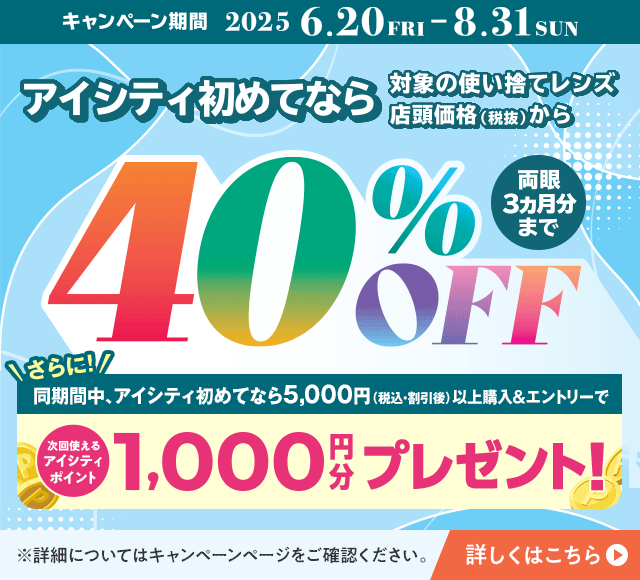 対象の使い捨てレンズ40％OFFキャンペーン。アイシティ初めてなら、対象の使い捨てレンズが店頭価格（税抜）から両眼3ヵ月分まで40％OFF！8/31(日)まで！詳しくはこちら