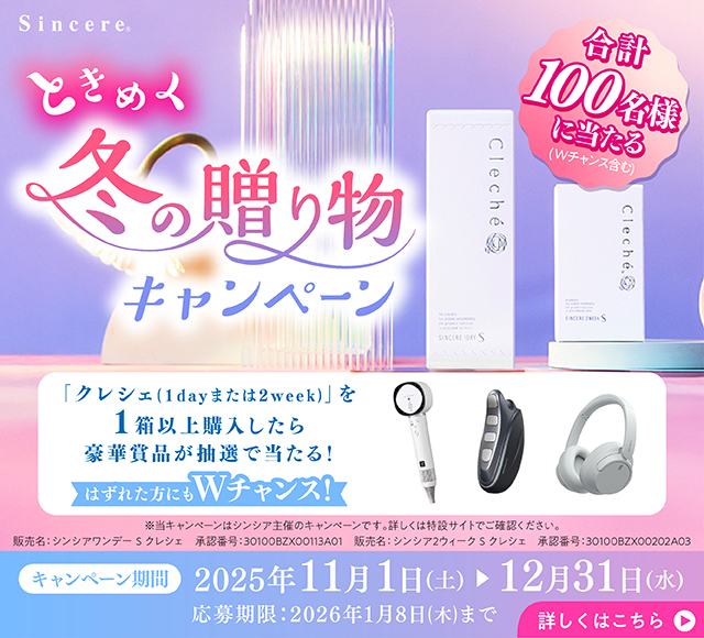 合計100名様に当たる(Wチャンス含む) ときめく冬の贈り物キャンペーン 「クレシェ(1dayまたは2week)」を1箱以上購入したら豪華賞品が抽選で当たる! はずれた方にもWチャンス! ※当キャンペーンはシンシア主催のキャンペーンです。詳しくは特設サイトでご確認ください。 販売名:シンシアワンデーSクレシェ 承認番号:30100BZX00113A01 販売名:シンシア2ウィークSクレシェ 承認番号:30100BZX00202A03 キャンペーン期間 2025年11月1日(土)▶12月31日(水)応募期限:2026年1月8日(木)まで 詳しくはこちら