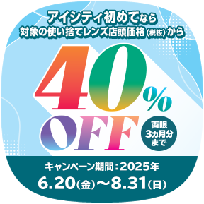 対象の使い捨てレンズ40％OFFキャンペーン。アイシティ初めてなら、対象の使い捨てレンズが店頭価格（税抜）から両眼3ヵ月分まで40％OFF！8/31(日)まで！詳しくはこちら
