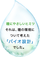 瞳にやさしいヒミツ　それは、瞳の環境について考えた「バイオ設計」でした。