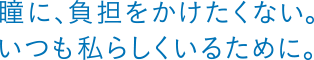 瞳に、負担をかけたくない。いつも私らしくいるために。