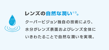 レンズの自然な潤い※3。 クーパービジョン独自の技術により、水分がレンズ表面およびレンズ全体にいきわたることで自然な潤いを実現。