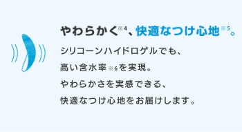 やわらかく※4、快適なつけ心地※5。 シリコーンハイドロゲルでも、高い含水率※6を実現。やわらかさを実感できる、快適なつけ心地をお届けします。
