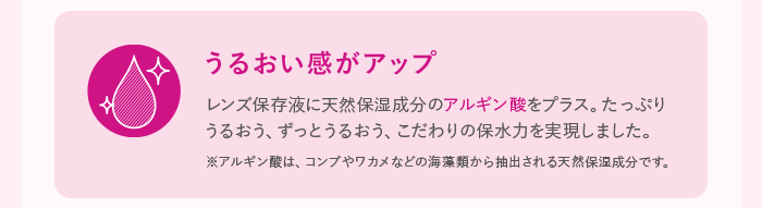 うるおい感がアップ レンズ保存液に天然保湿成分のアルギン酸をプラス。たっぷりうるおう、ずっとうるおう、こだわりの保水力を実現しました。 ※アルギン酸は、コンブやワカメなどの海藻類から抽出される天然保湿成分です。