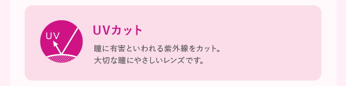 UVカット 瞳に有害といわれる紫外線をカット。大切な瞳にやさしいレンズです。