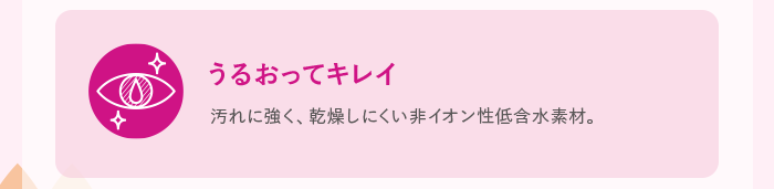 うるおってキレイ 汚れに強く、乾燥しにくい非イオン性低含水素材。