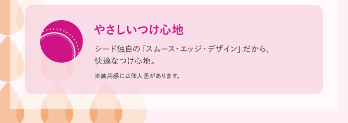 やさしいつけ心地 シード独自の「スムース・エッジ・デザイン」だから、快適なつけ心地。 ※装用感には個人差があります。