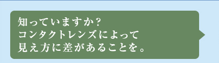 知っていますか？コンタクトレンズによって見え方に差があることを。