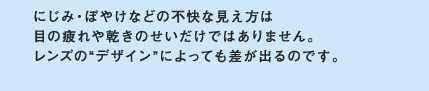 にじみ・ぼやけなどの不快な見え方は目の疲れや乾きのせいだけではありません。レンズの”デザイン”によっても差が出るのです。