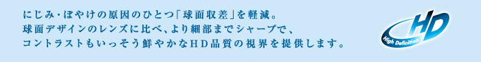 にじみ・ぼやけの原因のひとつ「球面収差」を軽減。球面デザインのレンズに比べ、より細部までシャープで、コントラストもいっそう鮮やかなHD品質の視界を提供します。