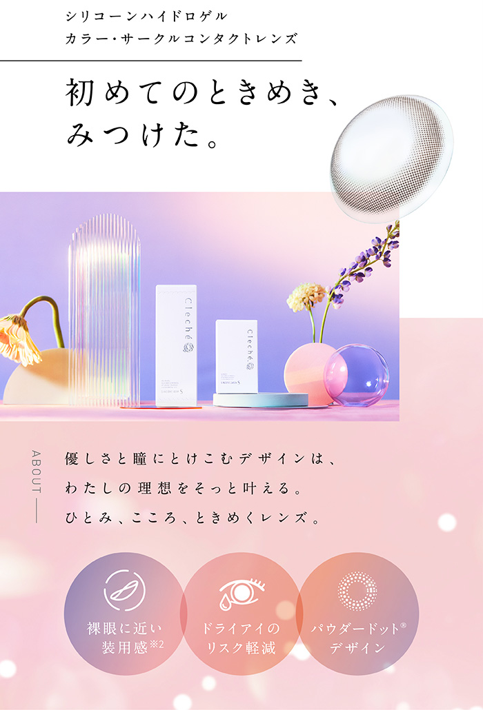 シリコーンハイドロゲルカラー・サークルコンタクトレンズ　初めてのときめき、みつけた。　優しさと瞳にとけこむデザインは、わたしの理想をそっと叶える。　ひとみ、こころ、ときめくレンズ。　裸眼に近い装用感　ドライアイのリスク軽減　パウダードットデザイン