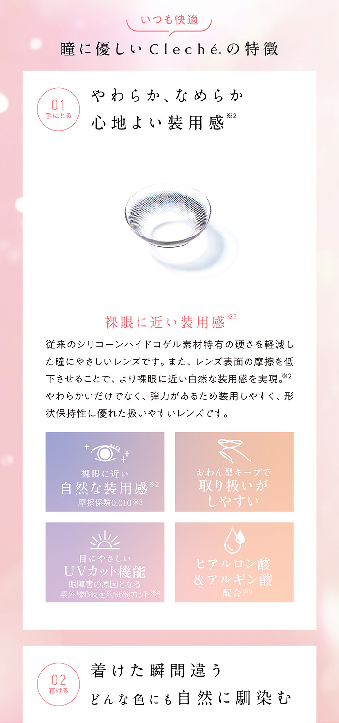 いつも快適 瞳に優しいClecheの特徴　やわらか、なめらか 心地よい装用感　裸眼に近い装用感　従来のシリコーンハイドロゲル素材特有の硬さを軽減した瞳に優しいレンズです。また、レンズ表面の摩擦を低下させることで、より裸眼に近い自然な装用感を実現。やわらかいだけでなく、弾力があるため装用しやすく、形状保持性に優れた扱いやすいレンズです。　裸眼に近い自然な装用感 摩擦係数0.010　おわん型キープで取り扱いがしやすい　目にやさしいUVカット機能 眼障害の原因となる紫外線B波を約96%カット　ヒアルロン酸&アルギン酸配合　つけた瞬間違う どんな色にも自然に馴染む