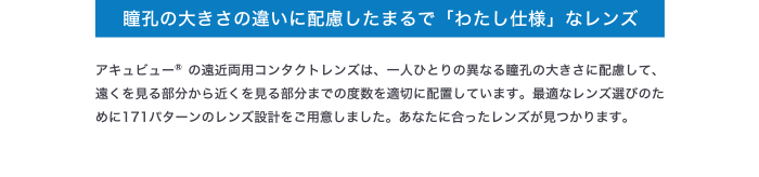瞳孔の大きさの違いに配慮したまるで「わたし仕様」なレンズ アキュビューR の遠近両用コンタクトレンズは、一人ひとりの異なる瞳孔の大きさに配慮して、 遠くを見る部分から近くを見る部分までの度数を適切に配置しています。最適なレンズ選びのた めに171パターンのレンズ設計をご用意しました。あなたに合ったレンズが見つかります。