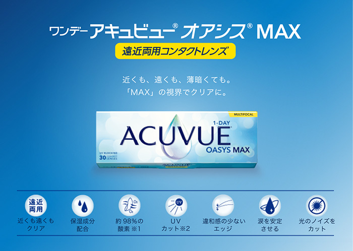 ワンデーアキュビューオアシス MAX 遠近両用コンタクトレンズ 近くも、遠くも、薄暗くても。「MAX」の視界でクリアに。遠近 両用 近くも遠くも クリア MULTIFOCAL 1-DAY UV BLOCKING ACUVUE OASYS MAX30 保湿成分 配合 約98%の 酸素 ※1 UV カット※2 違和感の少ない エッジ 涙を安定 させる 光のノイズを カット