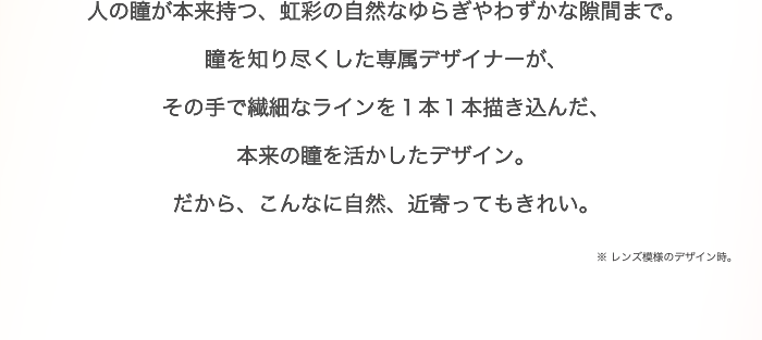 人の瞳が本来持つ、虹彩の自然なゆらぎやわずかな隙間まで。瞳を知り尽くした専属デザイナーが、その手で繊細なラインを１本１本描き込んだ、本来の瞳を活かしたデザイン。だから、こんなに自然、近寄ってもきれい。※ レンズ模様のデザイン時。