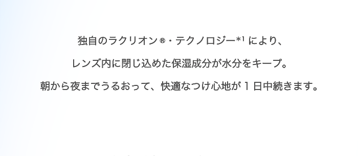 独自のラクリオン ®・テクノロジー＊1により、レンズ内に閉じ込めた保湿成分が水分をキープ。朝から夜までうるおって、快適なつけ心地が1日中続きます。