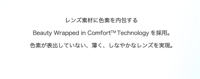 レンズ素材に色素を内包するBeauty Wrapped in Comfort™ Technologyを採用。色素が表出していない、薄く、しなやかなレンズを実現。