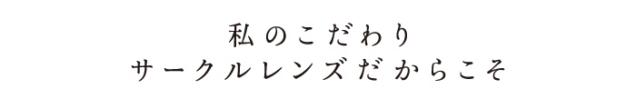 私のこだわり　サークルレンズだからこそ