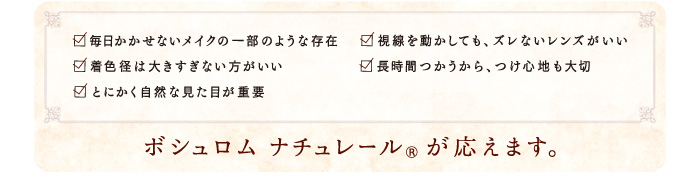 □毎日かかせないメイクの一部のような存在　□着色径は大きすぎない方がいい　□とにかく自然な見た目が重要　□視線を動かしても、ズレないレンズがいい　□長時間つかうから、つけ心地も大切　　ボシュロム ナチュレール®が応えます。