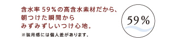 含水率59％の高含水素材だから、朝つけた瞬間からみずみずしいつけ心地。※装用感には個人差があります。