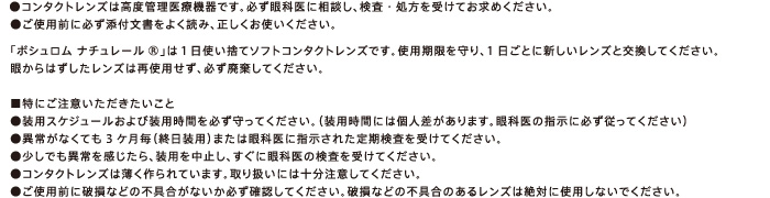 ●コンタクトレンズは高度管理医療機器です。必ず眼科医に相談し、検査・処方を受けてお求めください。●ご使用前に必ず添付文書をよく読み、正しくお使いください。　「ボシュロム ナチュレール」は１日使い捨てソフトコンタクトレンズです。使用期限を守り、1日ごとに新しいレンズと交換してください。眼からはずしたレンズは再使用せず、必ず廃棄してください。■特にご注意いただきたいこと●装用スケジュールおよび装用時間を必ず守ってください。（装用時間には個人差があります。眼科医の指示に必ず従ってください）●異常がなくても3ケ月毎（終日装用）または眼科医に指示された定期検査を受けてください。●少しでも異常を感じたら、装用を中止し、すぐに眼科医の検査を受けてください。●コンタクトレンズは薄く作られています。取り扱いには十分注意してください。●ご使用前に破損などの不具合がないか必ず確認してください。破損などの不具合のあるレンズは絶対に使用しないでください。