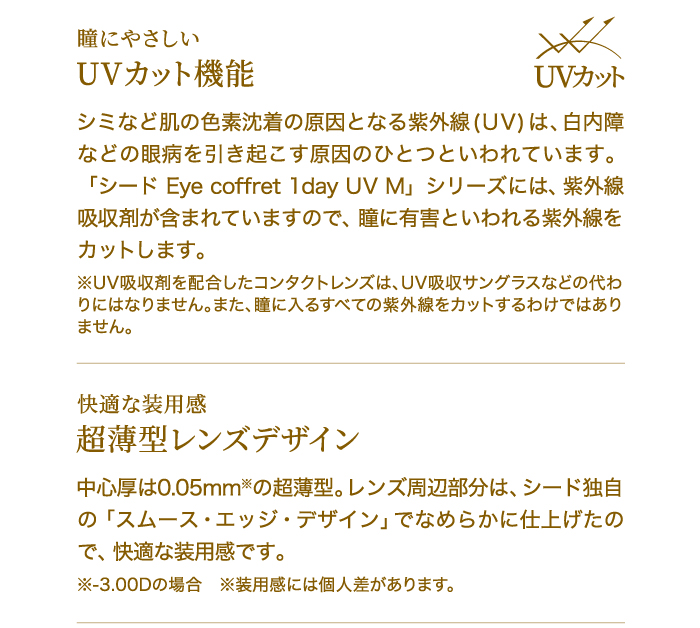 瞳にやさしい　UVカット機能　シミなど肌の色素沈着の原因となる紫外線(UV)は、白内障などの眼病を引き起こす原因のひとつといわれています。「シード Eye coffret 1day UV M」シリーズには、紫外線吸収剤が含まれていますので、瞳に有害といわれる紫外線をカットします。※UV吸収剤を配合したコンタクトレンズは、UV吸収サングラスなどの代わりにはなりません。また、瞳に入るすべての紫外線をカットするわけではありません。　　快適な装用感　超薄型レンズデザイン　中心厚は0.05mm※の超薄型。レンズ周辺部分は、シード独自の「スムース・エッジ・デザイン」でなめらかに仕上げたので、快適な装用感です。※-3.00Dの場合　※装用感には個人差があります。