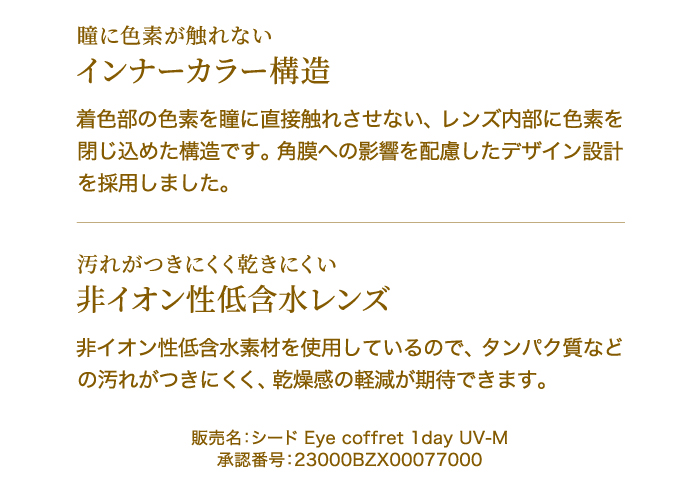 瞳に色素が触れない　インナーカラー構造　着色部の色素を瞳に直接触れさせない、レンズ内部に色素を閉じ込めた構造です。角膜への影響を配慮したデザイン設計を採用しました。　汚れがつきにくく乾きにくい　非イオン性低含水レンズ　非イオン性低含水素材を使用しているので、タンパク質などの汚れがつきにくく、乾燥感の軽減が期待できます。