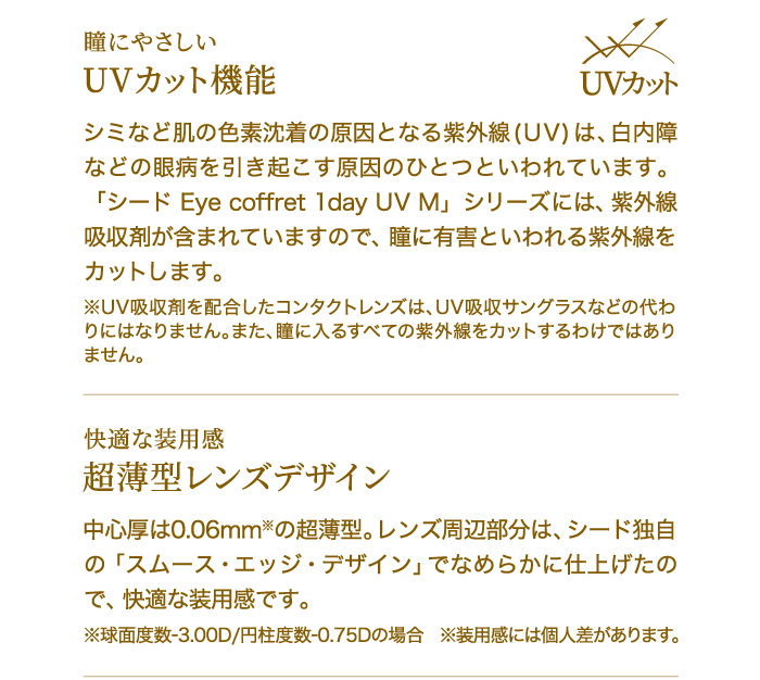 瞳にやさしい　UVカット機能　シミなど肌の色素沈着の原因となる紫外線(UV)は、白内障などの眼病を引き起こす原因のひとつといわれています。「シード Eye coffret 1day UV M」シリーズには、紫外線吸収剤が含まれていますので、瞳に有害といわれる紫外線をカットします。※UV吸収剤を配合したコンタクトレンズは、UV吸収サングラスなどの代わりにはなりません。また、瞳に入るすべての紫外線をカットするわけではありません。　　快適な装用感　超薄型レンズデザイン　中心厚は0.06mm※の超薄型。レンズ周辺部分は、シード独自の「スムース・エッジ・デザイン」でなめらかに仕上げたので、快適な装用感です。※球面度数-3.00D/円柱度数-0.75Dの場合　※装用感には個人差があります。