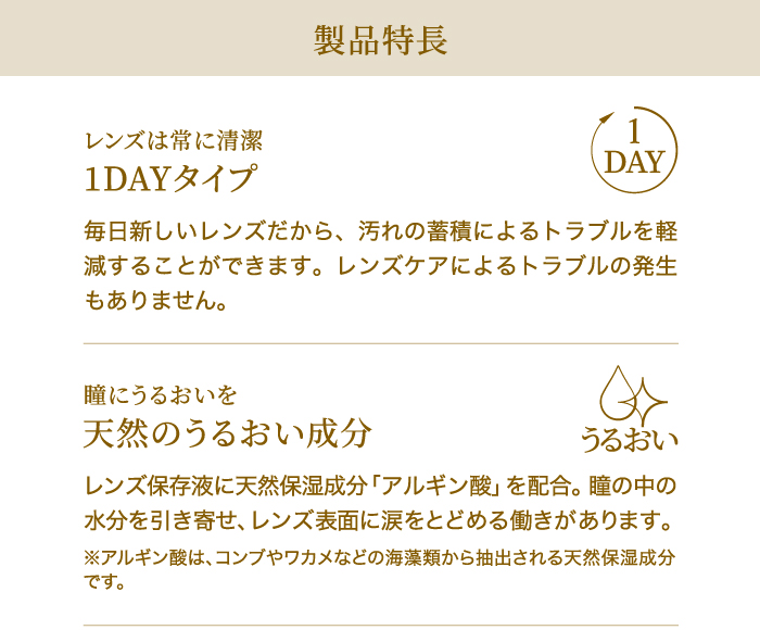 レンズは常に清潔　1DAYタイプ　毎日新しいレンズだから、汚れの蓄積によるトラブルを軽減することができます。レンズケアによるトラブルの発生もありません。　　瞳にうるおいを　天然のうるおい成分　レンズ保存液に天然保湿成分「アルギン酸」を配合。瞳の中の水分を引き寄せ、レンズ表面に涙をとどめる働きがあります。※アルギン酸は、コンブやワカメなどの海藻類から抽出される天然保湿成分です。