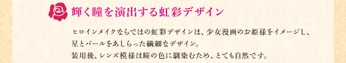 輝く瞳を演出する虹彩デザイン　ヒロインメイクならではの虹彩デザインは、少女漫画のお姫様をイメージし、星とパールをあしらった繊細なデザイン。装用後、レンズ模様は瞳の色に馴染むため、とても自然です。