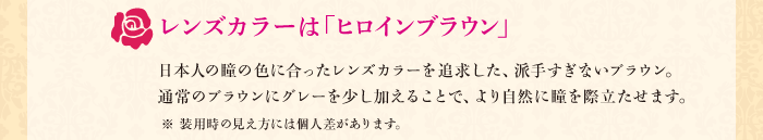 レンズカラーは「ヒロインブラウン」　日本人の瞳の色に合ったレンズカラーを追求した、派手すぎないブラウン。通常のブラウンにグレーを少し加えることで、より自然に瞳を際立たせます。※ 装用時の見え方には個人差があります。