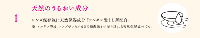 1.天然のうるおい成分　レンズ保存液に天然保湿成分「アルギン酸」を新配合。※アルギン酸は、コンブやワカメなどの海藻類から抽出される天然保湿成分です。