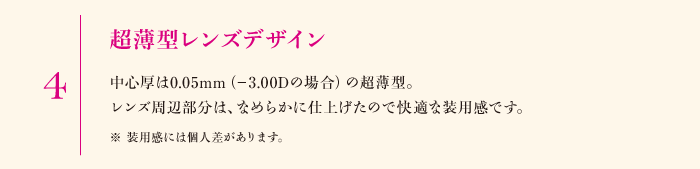 4.超薄型レンズデザイン　中心厚は0.05mm（-3.00Dの場合）の超薄型。レンズ周辺部分は、なめらかに仕上げたので快適な装用感です。※装用感には個人差があります。