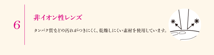 6.非イオン性レンズ　タンパク質などの汚れがつきにくく、乾燥しにくい素材を使用しています。