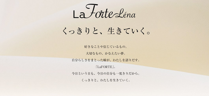 La Forte Lena くっきりと、生きていく。好きなことや信じているもの。大切なもの、かなえたい夢。自分らしさをまとった瞳が、わたしを語りだす。「LaFORTE」。今日という日も、今日の自分も一度きりだから。くっきりと、わたしを生きていく。