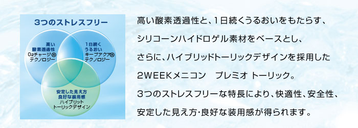 高い酸素透過性と、1日続くうるおいをもたらす、シリコーンハイドロゲル素材をベースとし、さらに、ハイブリッドトーリックデザインを採用した2WEEKメニコン　プレミオ トーリック。3つのストレスフリーな特長により、快適性、安全性、安定した見え方・良好な装用感が得られます。