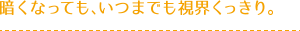暗くなっても、いつまでも視界くっきり。