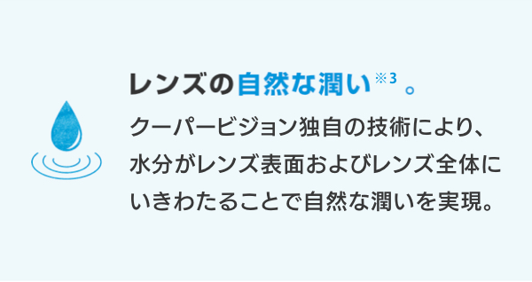 レンズの自然な潤い※3。 クーパービジョン独自の技術により、水分がレンズ表面およびレンズ全体にいきわたることで自然な潤いを実現。