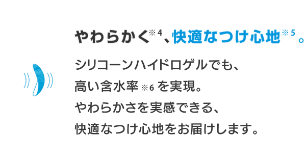 やわらかく※4、快適なつけ心地※5。 シリコーンハイドロゲルでも、高い含水率※6を実現。やわらかさを実感できる、快適なつけ心地をお届けします。