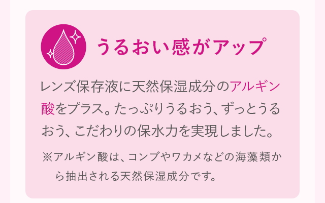 うるおい感がアップ レンズ保存液に天然保湿成分のアルギン酸をプラス。たっぷりうるおう、ずっとうるおう、こだわりの保水力を実現しました。 ※アルギン酸は、コンブやワカメなどの海藻類から抽出される天然保湿成分です。