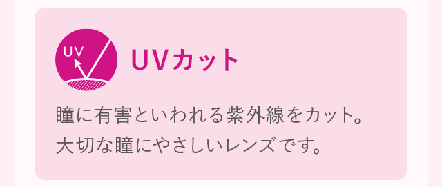 UVカット 瞳に有害といわれる紫外線をカット。大切な瞳にやさしいレンズです。