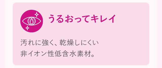うるおってキレイ 汚れに強く、乾燥しにくい非イオン性低含水素材。