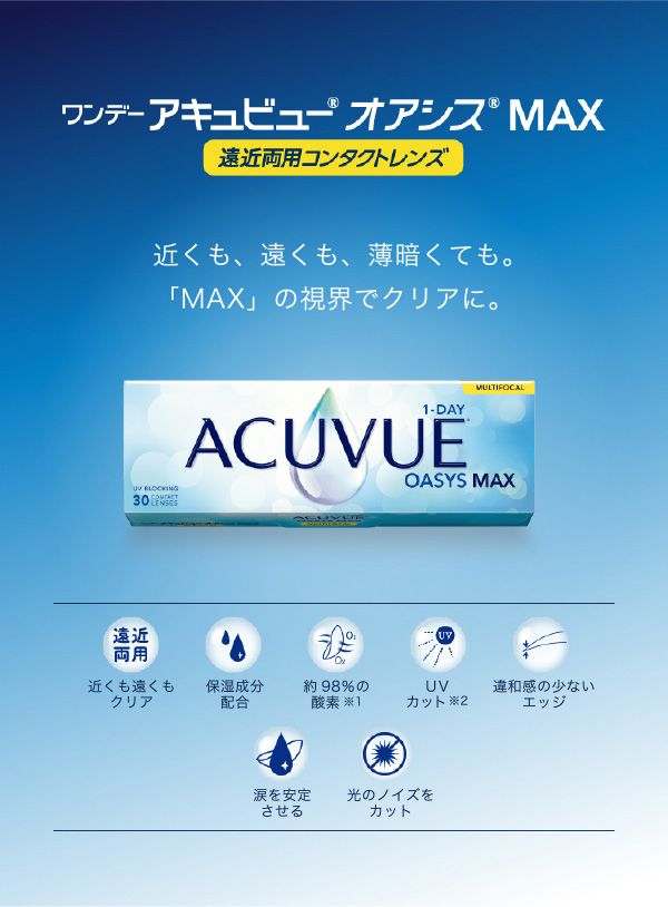 ワンデーアキュビューオアシス MAX 遠近両用コンタクトレンズ 近くも、遠くも、薄暗くても。 「MAX」の視界でクリアに。遠近 両用 近くも遠くも クリア MULTIFOCAL 1-DAY UV BLOCKING ACUVUE OASYS MAX30 保湿成分 配合 約98%の 酸素 ※1 UV カット※2 違和感の少ない エッジ 涙を安定 させる 光のノイズを カット