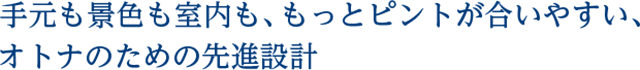 手元も景色も室内も、もっとピントが合いやすい、オトナのための先進設計