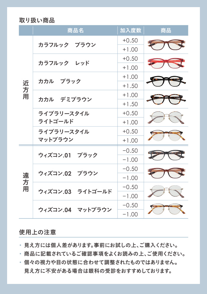 取り扱い商品 近方用 カラフルックプラウン カラフルックレッド カカルブラック カカルデミブラウン ライブラリースタイルライトゴールド ライブラリースタイルマットブラウン 遠方用 ウィズコン.01ブラック ウィズコン.02ブラウン ウィズコン.03 ライトゴールド ウィズコン.04 マットブラウン　使用上の注意·見え方には個人差があります。事前にお試しの上、ご購入ください。·商品に記載されているご確認事項をよくお読みの上、ご使用ください。·個々の視力や目の状態に合わせて調整されたものではありません。見え方に不安がある場合は眼科の受診をおすすめしております。