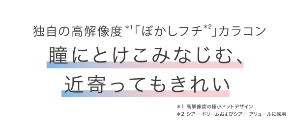 独自の高解像度*1「ぼかしフチ*2」 カラコン 瞳にとけこみなじむ、近寄ってもきれい *1 高解像度の極小ドットデザイン *2 シアードリームおよびシアー アリュールに採用