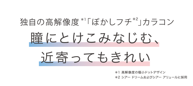 独自の高解像度*1「ぼかしフチ*2」 カラコン 瞳にとけこみなじむ、近寄ってもきれい *1 高解像度の極小ドットデザイン *2 シアードリームおよびシアー アリュールに採用