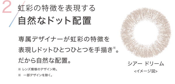 2 虹彩の特徴を表現する自然なドット配置 専属デザイナーが虹彩の特徴を表現しドットひとつひとつを手描き※。だから自然な配置。※レンズ模様のデザイン時。※ 一部デザインを除く。
