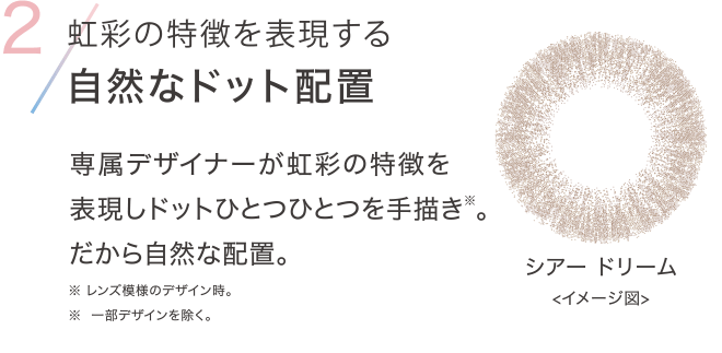 2 虹彩の特徴を表現する自然なドット配置 専属デザイナーが虹彩の特徴を表現しドットひとつひとつを手描き※。だから自然な配置。※レンズ模様のデザイン時。※ 一部デザインを除く。