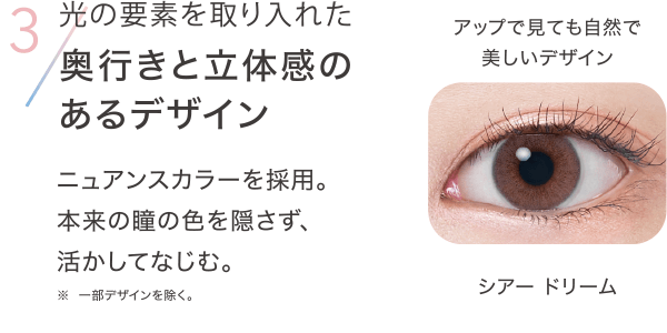 3 光の要素を取り入れた奥行きと立体感のあるデザイン ニュアンスカラーを採用。 本来の瞳の色を隠さず、活かしてなじむ。※一部デザインを除く。